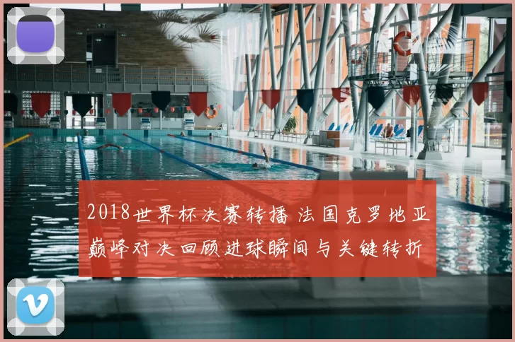 2018世界杯决赛转播 法国克罗地亚巅峰对决回顾进球瞬间与关键转折