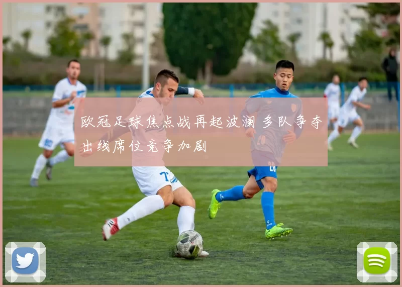 欧冠足球焦点战再起波澜 多队争夺出线席位竞争加剧