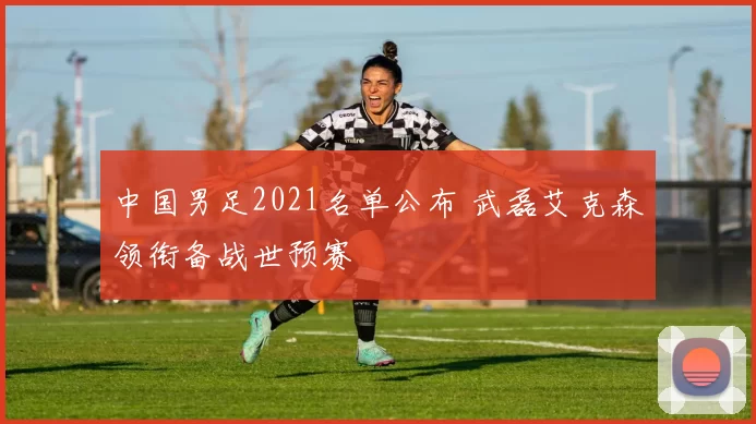 中国男足2021名单公布 武磊艾克森领衔备战世预赛