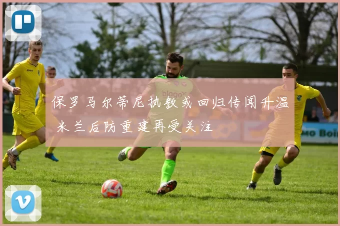 保罗马尔蒂尼执教或回归传闻升温 米兰后防重建再受关注