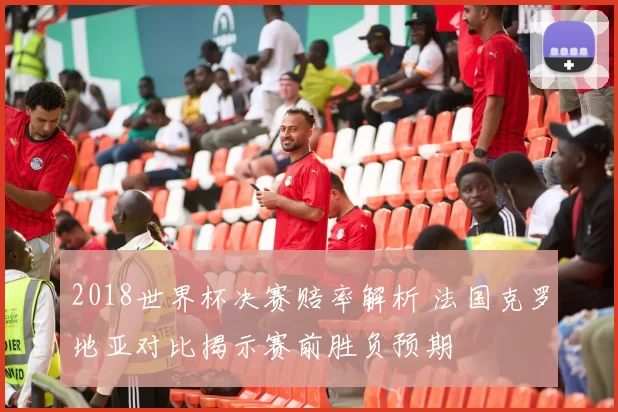 2018世界杯决赛赔率解析 法国克罗地亚对比揭示赛前胜负预期