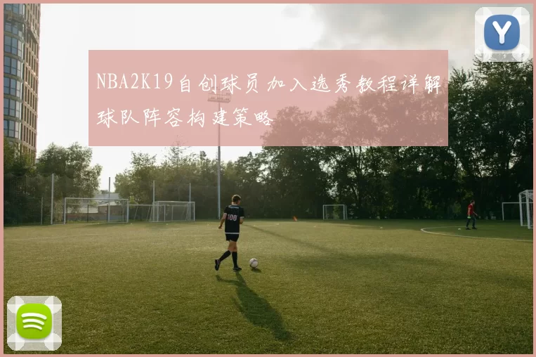 NBA2K19自创球员加入选秀教程详解球队阵容构建策略
