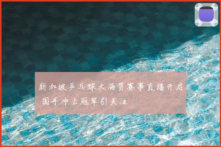 新加坡乒乓球大满贯赛事直播开启 国手冲击冠军引关注