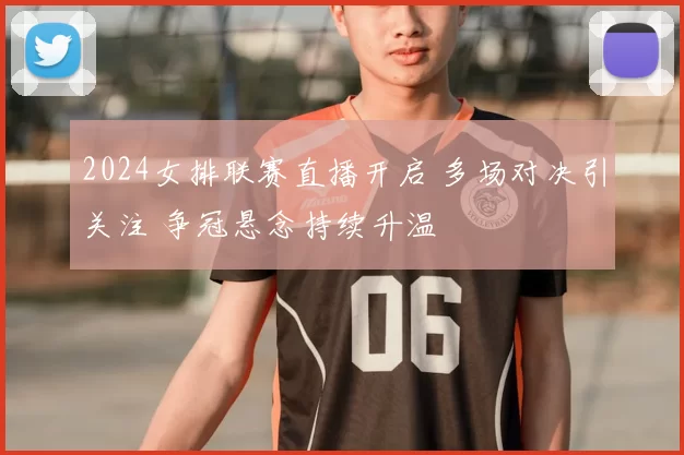 2024女排联赛直播开启 多场对决引关注 争冠悬念持续升温