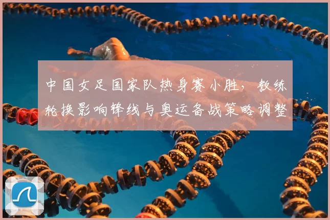 中国女足国家队热身赛小胜,教练轮换影响锋线与奥运备战策略调整
