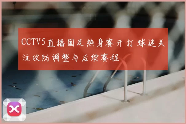 CCTV5直播国足热身赛开打 球迷关注攻防调整与后续赛程