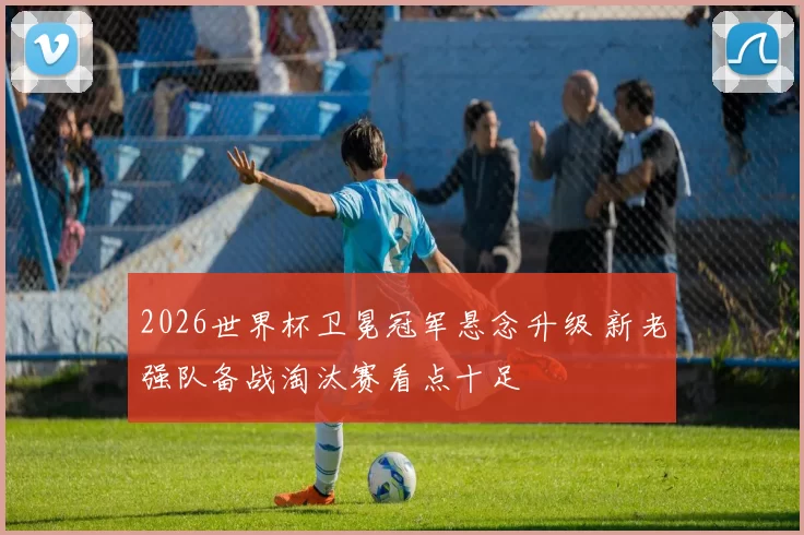 2026世界杯卫冕冠军悬念升级 新老强队备战淘汰赛看点十足