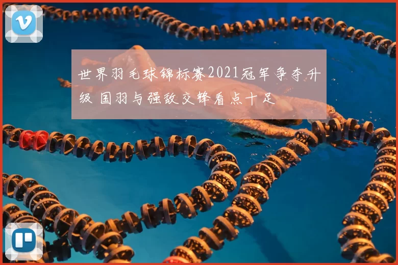 世界羽毛球锦标赛2021冠军争夺升级 国羽与强敌交锋看点十足